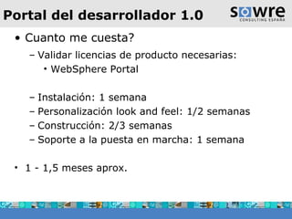 Portal del desarrollador 1.0 Cuanto me cuesta? Validar licencias de producto necesarias: WebSphere Portal Instalación: 1 semana Personalización look and feel: 1/2 semanas Construcción: 2/3 semanas Soporte a la puesta en marcha: 1 semana 1 - 1,5 meses aprox. 