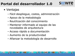Portal del desarrollador 1.0 Ventajas Fácil despliegue, costes, administración  Apoyo de la metodología Reutilización del conocimiento Mantener informado al equipo de las novedades de arquitectura Acceso rápido a documentación Aumento de la productividad Afianzar la metodología de desarrollo 