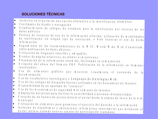 SOLUCIONES TÉCNICAS
• I n c l u s i ó n e n e l p o r t a l d e u n a o p c i ó n a l t e r n a t i v a a l a i d e n t i f i c a c i ó n t e l e m á t i c a .
• F a c i l i d a d e s d e d i s e ñ o y n a v e g a c i ó n
• E s t a b l e c i m i e n t o d e c ó d i g o s d e c o n d u c t a p a r a l a r e u t i l i z a c i ó n p o r t e r c e r o s d e l o s
d a t o s p ú b l i c o s
• P o l í t i c a d e l i c e n c i a s d e u s o d e l a i n f o r m a c i ó n o f r e c i d a : u t i l i z a c i ó n d e m o d a l i d a d e s
d e r e u t i l i z a c i ó n s i n n i n g ú n t i p o d e r e s t r i c c i ó n , o b i e n l i c e n c i a r e l u s o d e d i c h a
i n f o r m a c i ó n .
• S e g u i m i e n t o d e l a s r e c o m e n d a c i o n e s d e l a W 3 C , W o r l d W i d e W e b C o n s u r t i u m ,
s o b r e p u b l i c a c i ó n d e d a t o s a b i e r t o s .
• U t i l i z a c i ó n d e l e n g u a j e s s e n c i l l o s y a m i g a b l e s .
• D i s e ñ o s d e p á g i n a a t r a c t i v o s , n o p l a n o s n i m o n ó t o n o s .
• P r e s e n t a c i ó n d e l a i n f o r m a c i ó n r e s u m i d a , f a c i l i t a n d o s u c o m p r e n s i ó n .
• E v i t a c i ó n d e l a b u s o d e l f o r m a t o P D F . P u b l i c a c i ó n d e l a i n f o r m a c i ó n e n f o r m a t o s
r e u t i l i z a b l e s .
• U s o d e e l e m e n t o s g r á f i c o s q u e m u e s t r e n v i s u a l m e n t e e l c o n t e n i d o d e l a
d o c u m e n t a c i ó n .
• U s o d e v o c a b u l a r i o s ( o n t o l o g í a s ) o L e n g u a j e s d e O n t o l o g í a s W e b .
• U s o d e l o s c ó d i g o s d e b ú s q u e d a b á s i c o s u t i l i z a d o s e n l o s b u s c a d o r e s d e I n t e r n e t .
• D i s p o n i b i l i d a d d e u n a p a r t a d o d e “ c o n t a c t o ” .
• U s o d e l o s m e c a n i s m o s d e s e g u r i d a d m á s c o m u n e s d e I n t e r n e t .
• A d a p t a c i ó n d e l p o r t a l p a r a f a c i l i t a r l a a c c e s i b i l i d a d a p e r s o n a s d i s c a p a c i t a d a s .
• C r e a c i ó n d e u n b a n n e r d e a c c e s o d i r e c t o a l p o r t a l d e s d e l a p á g i n a d e i n i c i o d e l a w e b
m u n i c i p a l .
• U t i l i z a c i ó n d e e l e m e n t o s p a r a g a r a n t i z a r e l e j e r c i c i o d e l d e r e c h o a l a i n f o r m a c i ó n .
• I n c l u s i ó n d e p l a t a f o r m a s y a p l i c a c i o n e s i n f o r m á t i c a s i n n o v a d o r a s q u e p o t e n c i a n e l
p o r t a l , i n c l u s o c r e a n d o n u e v o s c a n a l e s d e p a r t i c i p a c i ó n c i u d a d a n a .
 