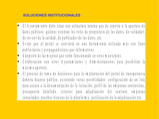 SOLUCIONES INSTITUCIONALES
 E l A y u n ta m ie n to d e b e c re a r u n a e s tru c tu ra in te rn a q u e d e s o p o rte a la a p e rtu ra d e
d a to s p ú b lic o s : q u ié n e s o s te n ta n lo s ro le s d e p ro p ie ta rio d e lo s d a to s , d e v a lid a d o r,
d e re v is o r d e la c a lid a d , d e p u b lic a d o r d e lo s d a to s , e tc .
 E v ita r q u e e l p o rta l s e c o n v ie rta e n u n a h e rra m ie n ta u tiliz a d a m á s c o n fin e s
p u b lic ita rio s y p ro p a g a n d ís tic o s q u e in fo rm a tiv o s .
 A d o p c ió n d e la s m e jo ra s q u e e s té n fu n c io n a n d o e n o tro s m u n ic ip io s .
 C o la b o ra c ió n c o n o tro s A y u n ta m ie n to s y A d m in is tra c io n e s p a ra p o s ib ilita r la
m á x im a a p e rtu ra .
 E l p ro c e s o d e to m a d e d e c is io n e s p a ra la im p la n ta c ió n d e l p o rta l d e tra n s p a re n c ia
d e b e ría h a c e rs e p ú b lic o , e x is tie n d o v a ria s p o s ib ilid a d e s : c o n fig u ra c ió n d e u n lin k
p a ra a c c e s o a la d o c u m e n ta c ió n d e la lic ita c ió n , p e rfil d e la s e m p re s a s c o n tra tis ta s ,
p re s u p u e s to d e ta lla d o , c rite rio s p a ra a d ju d ic a c ió n d e l c o n tra to , e m p re s a s
c o n s u lta d a s , p ru e b a s té c n ic a s d e la p la ta fo rm a , ju s tific a c ió n d e la a d ju d ic a c ió n e tc .
 