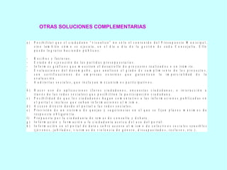 OTRAS SOLUCIONES COMPLEMENTARIAS
a ) P o s i b i l i t a r q u e e l c i u d a d a n o “ v i s u a l i c e ” n o s ó l o e l c o n t e n i d o d e l P r e s u p u e s t o M u n i c i p a l ,
s i n o t a m b i é n c ó m o s e e j e c u t a , e n e l d í a a d í a d e l a g e s t i ó n d e c a d a C o n c e j a l í a . E l l o
p u e d e l o g r a r s e h a c i e n d o p ú b l i c o s :
- R e c i b o s y f a c t u r a s .
- E s t a d o d e e j e c u c i ó n d e l a s p a r t i d a s p r e s u p u e s t a r i a s .
- I n f o r m e s g r á f i c o s q u e m u e s t r e n e l d e s a r r o l l o d e p r o y e c t o s r e a l i z a d o s o e n t r á m i t e .
- E v a l u a c i o n e s d e l d e s e m p e ñ o , q u e a n a l i c e n e l g r a d o d e c u m p l i m i e n t o d e l o s p r o y e c t o s ,
c o n c e r t i f i c a c i o n e s d e e m p r e s a s e x t e r n a s q u e g a r a n t i c e n l a i m p a r c i a l i d a d d e l a
e v a l u a c i ó n .
- A u d i t o r í a s s o c i a l e s , q u e i n c l u y a n m e c a n i s m o s p a r t i c i p a t i v o s .
b ) H a c e r u s o d e a p l i c a c i o n e s ( f o r o s c i u d a d a n o s , e n c u e s t a s c i u d a d a n a s , o i n t e r a c c i ó n a
t r a v é s d e l a s r e d e s s o c i a l e s ) q u e p o s i b i l i t e n l a p a r t i c i p a c i ó n c i u d a d a n a .
c ) P o s i b i l i d a d d e q u e l o s c i u d a d a n o s h a g a n c o m e n t a r i o s a l a s i n f o r m a c i o n e s p u b l i c a d a s e n
e l p o r t a l e i n c l u s o q u e s u b a n i n f o r m a c i o n e s a l m i s m o .
d ) A c c e s o d i r e c t o d e s d e e l p o r t a l a l a s r e d e s s o c i a l e s .
e ) P r e v i s i ó n d e u n s i s t e m a d e q u e j a s y s u g e r e n c i a s e n e l q u e s e f i j e n p l a z o s m á x i m o s d e
r e s p u e s t a o b l i g a t o r i a .
f ) P r o p u e s t a p o r l a c i u d a d a n í a d e t e m a s d e c o n s u l t a y d e b a t e .
g ) I n f o r m a c i ó n y f o r m a c i ó n a l a c i u d a d a n í a a c e r c a d e l u s o d e l p o r t a l .
h ) I n f o r m a c i ó n e n e l p o r t a l d e d a t o s s o b r e a c c e s o a l m i s m o d e c o l e c t i v o s s o c i a l e s s e n s i b l e s
( j ó v e n e s , j u b i l a d o s , v í c t i m a s d e v i o l e n c i a d e g é n e r o , d i s c a p a c i t a d o s , r e c l u s o s , e t c . ) .
 