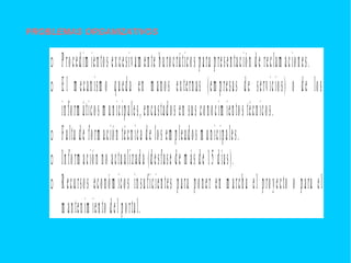 PROBLEMAS ORGANIZATIVOS
o Procedim ientos excesivam ente burocráticos para presentación de reclam aciones.
o El m ecanism o queda en m anos externas (em presas de servicios) o de los
inform áticos m unicipales,encastados en sus conocim ientos técnicos.
o Falta de form ación técnica de los em pleados m unicipales.
o Inform ación no actualizada (desfase de m ás de 15 días).
o Recursos económ icos insuficientes para poner en m archa el proyecto o para el
m antenim iento del portal.
 