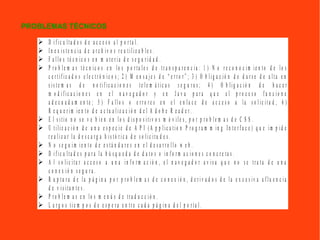  D i f i c u l t a d e s d e a c c e s o a l p o r t a l .
 I n e x i s t e n c i a d e a r c h i v o s r e u t i l i z a b l e s .
 F a l l o s t é c n i c o s e n m a t e r i a d e s e g u r i d a d .
 P r o b l e m a s t é c n i c o s e n l o s p o r t a l e s d e t r a n s p a r e n c i a : 1 ) N o r e c o n o c i m i e n t o d e l o s
c e r t i f i c a d o s e l e c t r ó n i c o s ; 2 ) M e n s a j e s d e “ e r r o r ” ; 3 ) O b l i g a c i ó n d e d a r s e d e a l t a e n
s i s t e m a s d e n o t i f i c a c i o n e s t e l e m á t i c a s s e g u r a s ; 4 ) O b l i g a c i ó n d e h a c e r
m o d i f i c a c i o n e s e n e l n a v e g a d o r y e n J a v a p a r a q u e e l p r o c e s o f u n c i o n e
a d e c u a d a m e n t e ; 5 ) F a l l o s o e r r o r e s e n e l e n l a c e d e a c c e s o a l a s o l i c i t u d ; 6 )
R e q u e r i m i e n t o d e a c t u a l i z a c i ó n d e l A d o b e R e a d e r .
 E l s i t i o n o s e v e b i e n e n l o s d i s p o s i t i v o s m ó v i l e s , p o r p r o b l e m a s d e C S S .
 U t i l i z a c i ó n d e u n a e s p e c i e d e A P I ( A p p l i c a t i o n P r o g r a m m i n g I n t e r f a c e ) q u e i m p i d e
r e a l i z a r l a d e s c a r g a h i s t ó r i c a d e s o l i c i t u d e s .
 N o s e g u i m i e n t o d e e s t á n d a r e s e n e l d e s a r r o l l o w e b .
 D i f i c u l t a d e s p a r a l a b ú s q u e d a d e d a t o s o i n f o r m a c i o n e s c o n c r e t a s .
 A l s o l i c i t a r a c c e s o a u n a i n f o r m a c i ó n , e l n a v e g a d o r a v i s a q u e n o s e t r a t a d e u n a
c o n e x i ó n s e g u r a .
 R u p t u r a d e l a p á g i n a p o r p r o b l e m a s d e c o n e x i ó n , d e r i v a d o s d e l a e x c e s i v a a f l u e n c i a
d e v i s i t a n t e s .
 P r o b l e m a s e n l o s m e n ú s d e t r a d u c c i ó n .
 L a r g o s t i e m p o s d e e s p e r a e n t r e c a d a p á g i n a d e l p o r t a l .
PROBLEMAS TÉCNICOS
 