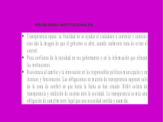  T ran sp aren cia o p ac a: su fin alid ad n o es a y u d a r al ciu d ad an o a co n tro lar y co n o ce r,
sin o d ar la im a g en d e q u e el g o b iern o se ab re, cu an d o realm en te trata d e ev itar el
co n tro l.
 P o ca co n fian z a d e la so c ied ad en su s g o b ern an te s y en la in fo rm a ció n q u e o fre cen
las in stitu cio n es.
 R esisten cia al cam b io y la in n o v ació n en lo s resp o n sab les p o lítico s m u n icip ales y en
técn ico s y fu n cio n ario s. L as o b lig acio n es en m ateria d e tran sp aren cia su p o n en salir
d e la z o n a d e co n fo rt en q u e h asta la fech a se h an situ ad o . D éb il c u ltu ra d e
tran sp aren cia y ren d ició n d e cu en tas an te la so cied ad . L a tran sp a ren cia e s m ás u n a
o b lig ació n d e cu m p lim ien to leg al q u e u n a n e cesid ad sen tid a y asu m id a.
PROBLEMAS INSTITUCIONALES
 
