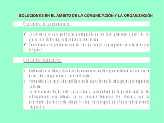 SOLUCIONES EN EL ÁMBITO DE LA COMUNICACIÓN Y LA ORGANIZACIÓN
E n e l á m b ito d e la c o m u n ic a c ió n :
 L a in f o r m a c ió n d e b e p u b lic a r s e a c o m p a ñ a d a d e lo s d a to s p r im a r io s a p a r tir d e lo s
q u e h a s id o e la b o r a d a , p a r a p o d e r s e r c o n tr a s ta d a .
 C o n v e n ie n c ia d e c o n te m p la r u n s is te m a d e r e c o g id a d e s u g e r e n c ia s p a r a la m e jo r a
d e l p o r ta l.
E n e l á m b ito o r g a n iz a tiv o :
o A tr ib u c ió n a u n líd e r p o lític o d e l A y u n ta m ie n to d e la r e s p o n s a b ilid a d d e l c a m b io e n
m a te r ia d e tr a n s p a r e n c ia , a tr a v é s d e l p o r ta l.
o F o r m a c ió n a lo s e m p le a d o s p ú b lic o s e n la n u e v a f o r m a d e tr a b a ja r , m á s tr a n s p a r e n te
y a b ie r ta .
o L a in f o r m a c ió n h a d e e s ta r a c tu a liz a d a y a c o m p a ñ a d a d e la p e r io d ic id a d d e la s
p u b lic a c io n e s , p a r a s itu a r la e n s u c o n te x to te m p o r a l. N o o b s ta n te , h a n d e
m a n te n e r s e , d u r a n te c ie r to tie m p o , lo s r e g is tr o s a n tig u o s , p a r a h a c e r c o m p a r a c io n e s
te m p o r a le s .
 