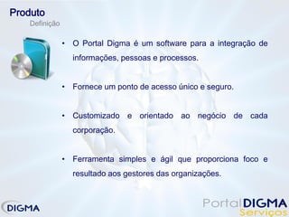 Produto
   Definição

               • O Portal Digma é um software para a integração de
                 informações, pessoas e processos.


               • Fornece um ponto de acesso único e seguro.


               • Customizado e orientado ao negócio de cada
                 corporação.


               • Ferramenta simples e ágil que proporciona foco e
                 resultado aos gestores das organizações.
 