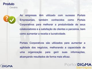 Produto
   Cenário


             As    empresas   têm   utilizado   com     sucesso   Portais
             Empresariais,    também       conhecidos      como   Portais
             Corporativos para melhorar a produtividade de seus
             colaboradores e a satisfação de clientes e parceiros, bem
             como aumentar a receita e lucratividade.


             Portais Corporativos são utilizados para aumentar a
             agilidade dos negócios, melhorando a capacidade de
             uma    organização     para    gerir   suas    informações,
             alcançando resultados de forma mais eficaz.
 