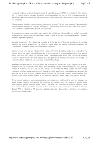 Portal do Agronegócio>>Notícia>> Ovinocultura é a nova aposta do agronegócio                         Page 2 of 3



   vem sendo ampliado para a produção comercial. O segundo nasceu em 2002, no município de Nova Mutum
   (MT). O Projeto Amazon, no Mato Grosso fez seu primeiro abate em julho de 2005. A Nova Alimentos é
   responsável por fazer a comercialização dos produtos, tanto no mercado interno, quanto externo (que ainda
   não acontece).

   Os dois projetos trabalham com um produto denominado “premium”, de alto valor agregado. “Nosso produto
   é super precoce. Abatido com 100 dias, o que lhe dá a característica de um carne tenra, sem muita gordura.
   Todo o processo e padronizado”, explica José Domingos.

   A empresa comercializa os produtos para cadeias de food-service (alimentação fora do lar), composta
   basicamente por restaurantes, churrascarias e hotéis. O abate é feito em frigoríficos adaptados, o que, por
   enquanto,impede a exportação.

   Mercado consumidor - Em relação ao mercado, o diretor da Nova Alimentos aposta que o mercado
   brasileiro tem muito a ser explorado. Os países do Oriente Médio, por exemplo, consomem uma média de
   15 kg/ano. No Brasil essa média não ultrapassa os 700 gr/ano.

   Mesmo com os entraves que não permitem o desenvolvimento da cadeia produtiva, o empresário, no
   entanto, afirma que há um grande interesse em se produzir e que as perspectivas são muito boas.“Vamos
   colher frutos mais para frente, por que hoje faltam a cadeia produtiva, temos baixo consumo e falta aos
   criadores produzirem para ter maior escala. Só assim poderemos brigar por um espaço no mercado. A
   perspectiva é boa, mas temos um processo a ser cumprido”, reforça.

   José Domingos elenca alguns pontos positivos que servem como atrativo para futuros investidores no setor.
   “O produto tem um ciclo rápido. Onze meses entre a monta e o abate. Onde se coloca uma vaca, pode-se
   colocar 30 matrizes, em uma área de 30 hectares, por exemplo. Em Mato Grosso, há ainda outras
   vantagens, o milheto (sub produto do milho) é usado na ração, assim como o custo baixo para a compra de
   grãos de soja e milho (já que o Estado é grande produtor dos dois grãos). O preço final conseguido pelo
   produto é, pelo menos, o dobro do valor do boi (média de R$ 90,00 a arroba e R$ 6, 00 o quilo da carcaça).

   O interesse de produtores e empresários coloca a ovinocultura em evidência. E o setor terá destaque na
   quarta edição Encontro Internacional dos Negócios da Pecuária (ENIPEC). Durante o evento serão
   realizadas três grandes palestras sobre o tema. Uma delas, terá como foco a comercialização da carne
   ovina e será proferida pelo diretor executivo da Nova Alimento. O evento acontece de sete a 12 de maio em
   Cuiabá (MT) e debaterá as 11 principais cadeias produtivas - bovinocultura, avicultura, ovinocultura,
   estrutiocultura, entre outras.




http://www.portaldoagronegocio.com.br/conteudo.php?a=impressao&id=10061                                 4/3/2009
 