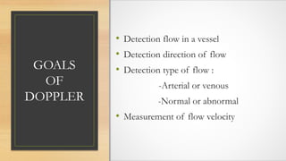 GOALS
OF
DOPPLER
• Detection flow in a vessel
• Detection direction of flow
• Detection type of flow :
-Arterial or venous
-Normal or abnormal
• Measurement of flow velocity
 