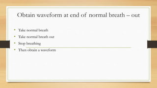 Obtain waveform at end of normal breath – out
• Take normal breath
• Take normal breath out
• Stop breathing
• Then obtain a waveform
 