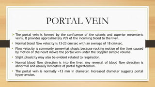 PORTAL VEIN
 The portal vein is formed by the confluence of the splenic and superior mesenteric
veins. It provides approximately 70% of the incoming blood to the liver.
• Normal blood flow velocity is 13-23 cm/sec with an average of 18 cm/sec.
• Flow velocity is commonly somewhat phasic because rocking motion of the liver caused
by motion of the heart moves the portal vein under the Doppler sample volume.
• Slight phasicity may also be evident related to respiration.
• Normal blood flow direction is into the liver. Any reversal of blood flow direction is
abnormal and usually indicative of portal hypertension.
• The portal vein is normally <13 mm in diameter. Increased diameter suggests portal
hypertension.
 