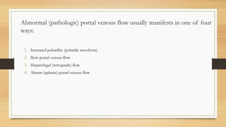 Abnormal (pathologic) portal venous flow usually manifests in one of four
ways:
1. Increased pulsatility (pulsatile waveform)
2. Slow portal venous flow
3. Hepatofugal (retrograde) flow
4. Absent (aphasic) portal venous flow
 