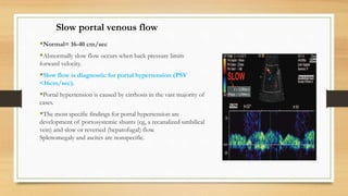 Slow portal venous flow
Normal= 16-40 cm/sec
Abnormally slow flow occurs when back pressure limits
forward velocity.
Slow flow is diagnostic for portal hypertension (PSV
<16cm/sec).
Portal hypertension is caused by cirrhosis in the vast majority of
cases.
The most specific findings for portal hypertension are
development of portosystemic shunts (eg, a recanalized umbilical
vein) and slow or reversed (hepatofugal) flow.
Splenomegaly and ascites are nonspecific.
 