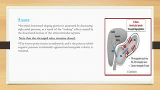 S wave
Its initial downward-sloping portion is generated by decreasing
right atrial pressure, as a result of the “sucking” effect created by
the downward motion of the atrioventricular septum.
Note that the tricuspid valve remains closed.
The lowest point occurs in midsystole and is the point at which
negative pressure is minimally opposed and antegrade velocity is
maximal.
 