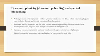 Decreased phasicity (decreased pulsatility) and spectral
broadening.
• Pathologic causes of nonphasicity - cirrhosis, hepatic vein thrombosis (Budd-Chiari syndrome), hepatic
veno-occlusive disease, and hepatic venous outflow obstruction.
• As disease severity progresses and the veins become more compressed by fibrotic constriction or
parenchymal edema, they lose their ability to accommodate retrograde flow.
• Decreased venous compliance is seen as a waveform with a proportional loss of phasicity.
• Spectral broadening is due to the narrowed caliber of compressed hepatic veins
 