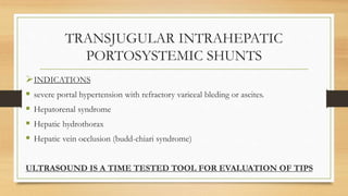 TRANSJUGULAR INTRAHEPATIC
PORTOSYSTEMIC SHUNTS
INDICATIONS
 severe portal hypertension with refractory variceal bleding or ascites.
 Hepatorenal syndrome
 Hepatic hydrothorax
 Hepatic vein occlusion (budd-chiari syndrome)
ULTRASOUND IS A TIME TESTED TOOL FOR EVALUATION OF TIPS
 
