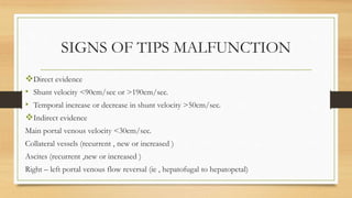 SIGNS OF TIPS MALFUNCTION
Direct evidence
• Shunt velocity <90cm/sec or >190cm/sec.
• Temporal increase or decrease in shunt velocity >50cm/sec.
Indirect evidence
Main portal venous velocity <30cm/sec.
Collateral vessels (recurrent , new or increased )
Ascites (recurrent ,new or increased )
Right – left portal venous flow reversal (ie , hepatofugal to hepatopetal)
 
