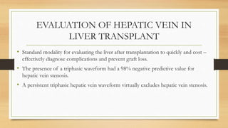 EVALUATION OF HEPATIC VEIN IN
LIVER TRANSPLANT
• Standard modality for evaluating the liver after transplantation to quickly and cost –
effectively diagnose complications and prevent graft loss.
• The presence of a triphasic waveform had a 98% negative predictive value for
hepatic vein stenosis.
• A persistent triphasic hepatic vein waveform virtually excludes hepatic vein stenosis.
 