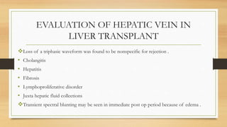 EVALUATION OF HEPATIC VEIN IN
LIVER TRANSPLANT
Loss of a triphasic waveform was found to be nonspecific for rejection .
• Cholangitis
• Hepatitis
• Fibrosis
• Lymphoproliferative disorder
• Juxta hepatic fluid collections
Transient spectral blunting may be seen in immediate post op period because of edema .
 