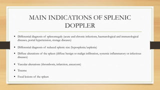 MAIN INDICATIONS OF SPLENIC
DOPPLER
 Differential diagnosis of splenomegaly (acute and chronic infections, haematological and immunological
diseases, portal hypertension, storage diseases)
 Differential diagnosis of reduced splenic size (hyposplenia/asplenia)
 Diffuse alterations of the spleen (diffuse benign or malign infiltration, systemic inflammatory or infectious
diseases)
 Vascular alterations (thrombosis, infarction, aneurysm)
 Trauma
 Focal lesions of the spleen
 