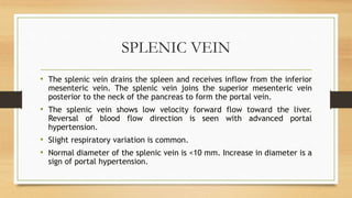 SPLENIC VEIN
• The splenic vein drains the spleen and receives inflow from the inferior
mesenteric vein. The splenic vein joins the superior mesenteric vein
posterior to the neck of the pancreas to form the portal vein.
• The splenic vein shows low velocity forward flow toward the liver.
Reversal of blood flow direction is seen with advanced portal
hypertension.
• Slight respiratory variation is common.
• Normal diameter of the splenic vein is <10 mm. Increase in diameter is a
sign of portal hypertension.
 