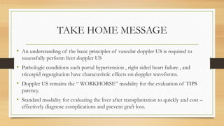 TAKE HOME MESSAGE
• An understanding of the basic principles of vascular doppler US is required to
suuessfully perform liver doppler US
• Pathologic conditions such portal hypertension , right sided heart failure , and
tricuspid regurgitation have characteristic effects on doppler waveforms.
• Doppler US remains the “ WORKHORSE” modality for the evaluation of TIPS
patency.
• Standard modality for evaluating the liver after transplantation to quickly and cost –
effectively diagnose complications and prevent graft loss.
 