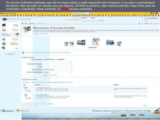 Os recursos multimídia publicados aqui são de acesso público e estão disponíveis para enriquecer a sua aula e a aprendizagem
dos alunos. Além de poder ser baixado para sua máquina, CD-ROM ou pendrive, cada material publicado nesse Portal pode ser
comentado e classificado. Nesse momento, há 3038 recursos publicados.
 
