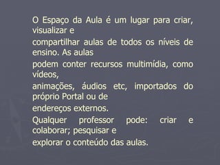 O Espaço da Aula é um lugar para criar,
visualizar e
compartilhar aulas de todos os níveis de
ensino. As aulas
podem conter recursos multimídia, como
vídeos,
animações, áudios etc, importados do
próprio Portal ou de
endereços externos.
Qualquer professor pode: criar e
colaborar; pesquisar e
explorar o conteúdo das aulas.
 