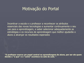 Motivação do Portal


  Incentivar a escola e o professor a reconhecer os atributos
  essenciais das novas tecnologias e aumentar continuamente o seu
  uso para a aprendizagem, e saber selecionar adequadamente as
  estratégias e os recursos de aprendizagem que melhor ajudarão o
  aluno a alcançar os resultados esperados




“O professor exerce um papel central na aprendizagem do aluno, por ser ele quem
decide o "o que" e o "como" acontece na sala de aula. “
 