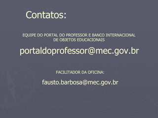 Contatos:
EQUIPE DO PORTAL DO PROFESSOR E BANCO INTERNACIONAL
              DE OBJETOS EDUCACIONAIS


portaldoprofessor@mec.gov.br

               FACILITADOR DA OFICINA:

        fausto.barbosa@mec.gov.br
 