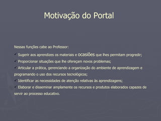 Motivação do Portal


Nessas funções cabe ao Professor:

 Sugerir aos aprendizes os materiais e   ocasiões que lhes permitam progredir;
 Proporcionar situações que lhe ofereçam novos problemas;
 Articular a prática, gerenciando a organização do ambiente de aprendizagem e
programando o uso dos recursos tecnológicos;
 Identificar as necessidades de atenção relativas às aprendizagens;
 Elaborar e disseminar amplamente os recursos e produtos elaborados capazes de
servir ao processo educativo.
 