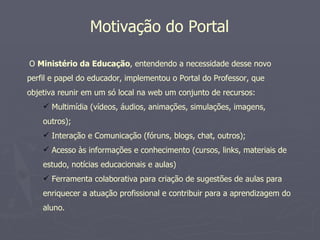Motivação do Portal

O Ministério da Educação, entendendo a necessidade desse novo
perfil e papel do educador, implementou o Portal do Professor, que
objetiva reunir em um só local na web um conjunto de recursos:
     Multimídia (vídeos, áudios, animações, simulações, imagens,
    outros);
     Interação e Comunicação (fóruns, blogs, chat, outros);
     Acesso às informações e conhecimento (cursos, links, materiais de
    estudo, notícias educacionais e aulas)
     Ferramenta colaborativa para criação de sugestões de aulas para
    enriquecer a atuação profissional e contribuir para a aprendizagem do
    aluno.
 