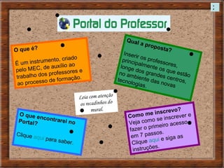 O que é? É um instrumento, criado pelo MEC, de auxílio ao trabalho dos professores e ao processo de formação. Qual a proposta? Inserir os professores, principalmente os que estão longe dos grandes centros, no ambiente das novas tecnologias. O que encontrarei no Portal? Clique  aqui  para saber. Como me inscrevo? Veja como se inscrever e fazer o primeiro acesso em 7 passos. Clique  aqui  e siga as instruções. Leia com atenção os recadinhos do mural. X 