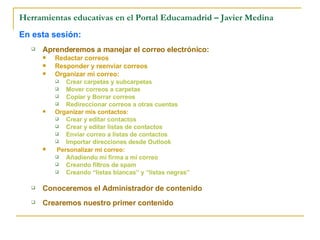 Herramientas educativas en el Portal Educamadrid – Javier Medina En esta sesión: Aprenderemos a manejar el correo electrónico: Redactar correos Responder y reenviar correos Organizar mi correo: Crear carpetas y subcarpetas Mover correos a carpetas Copiar y Borrar correos Redireccionar correos a otras cuentas Organizar mis contactos: Crear y editar contactos Crear y editar listas de contactos Enviar correo a listas de contactos Importar direcciones desde Outlook Personalizar mi correo: Añadiendo mi firma a mi correo Creando filtros de spam Creando “listas blancas” y “listas negras” Conoceremos el Administrador de contenido  Crearemos nuestro primer contenido 