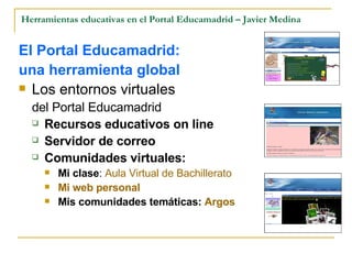 Herramientas educativas en el Portal Educamadrid – Javier Medina El Portal Educamadrid:  una herramienta global Los entornos virtuales  del Portal Educamadrid Recursos educativos on line Servidor de correo Comunidades virtuales: Mi clase :  Aula Virtual de Bachillerato Mi  web  personal   Mis comunidades temáticas:  Argos 