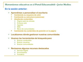 Herramientas educativas en el Portal Educamadrid – Javier Medina En la sesión anterior: Aprendimos a personalizar el escritorio: Cambiando su esquema de color Cambiando su estructura (columnas) Añadiendo contenidos: Página web de entrada Enlaces web Agenda RSS Menú de comunidades Cambiando los contenidos de posición en la página Localizamos dónde gestionar nuestras comunidades  Usamos las herramientas de búsqueda para: Buscar contenidos Buscar usuarios Buscar comunidades Revisamos algunos recursos destacados Revista digital Enciclopedia Fonoteca 