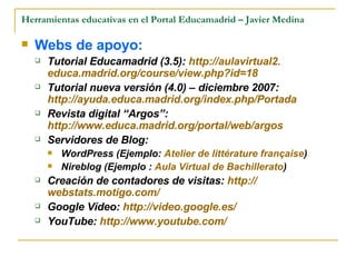 Herramientas educativas en el Portal Educamadrid – Javier Medina Webs de apoyo:   Tutorial Educamadrid (3.5):  http ://aulavirtual2. educa.madrid.org / course / view.php?id =18 Tutorial nueva versión (4.0) – diciembre 2007:  http://ayuda.educa.madrid.org/index.php/Portada   Revista digital “Argos”:  http://www.educa.madrid.org/portal/web/argos Servidores de Blog: WordPress (Ejemplo:  Atelier de littérature française ) Nireblog (Ejemplo :  Aula Virtual de Bachillerato ) Creación de contadores de visitas:  http :// webstats.motigo.com /   Google Vídeo:  http://video.google.es/ YouTube:  http://www.youtube.com/   