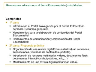 Herramientas educativas en el Portal Educamadrid – Javier Medina Contenidos 1ª parte Introducción al Portal. Navegación por el Portal. El Escritorio personal. Recursos generales Herramientas para la elaboración de contenidos del Portal Educamadrid. Herramientas de comunicación y colaboración del Portal Educamadrid. 2ª parte: Propuesta práctica Organización de una revista digital/comunidad virtual: secciones, subsecciones, ventanas de contenidos (portlets). Introducción de recursos multimedia: vídeos, documentos flash, documentos interactivos (hotpotatoes, jclic,…). Mantenimiento de una revista digital/comunidad virtual. 