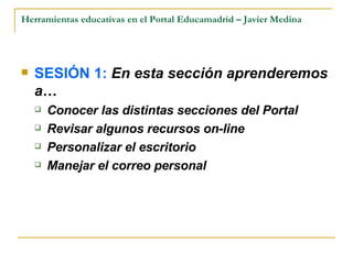 Herramientas educativas en el Portal Educamadrid – Javier Medina SESIÓN 1:  En esta sección aprenderemos a… Conocer las distintas secciones del Portal Revisar algunos recursos on-line Personalizar el escritorio Manejar el correo personal 