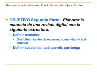 Herramientas educativas en el Portal Educamadrid – Javier Medina OBJETIVO Segunda Parte:  Elaborar la maqueta de una revista digital con la siguiente estructura: Definir temática: Disciplinar, centro de recursos, comunidad virtual temática Definir secciones: qué queréis que tenga 