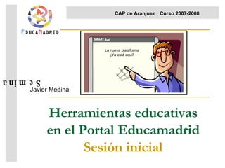 Herramientas educativas en el Portal Educamadrid Sesión inicial Javier Medina Seminario  CAP de Aranjuez Curso 2007-2008  La nueva plataforma ¡Ya está aquí! 
