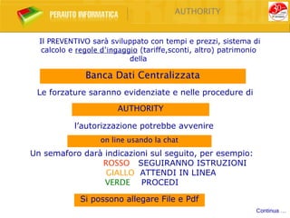 AUTHORITY


  Il PREVENTIVO sarà sviluppato con tempi e prezzi, sistema di
   calcolo e regole d’ingaggio (tariffe,sconti, altro) patrimonio
                            della

               Banca Dati Centralizzata
 Le forzature saranno evidenziate e nelle procedure di
                        AUTHORITY

            l’autorizzazione potrebbe avvenire
                   on line usando la chat
Un semaforo darà indicazioni sul seguito, per esempio:
                ROSSO SEGUIRANNO ISTRUZIONI
                 GIALLO ATTENDI IN LINEA
                 VERDE PROCEDI

             Si possono allegare File e Pdf
                                                               Continua …
 