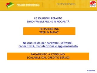 OUTSOURSING




          LE SOLUZIONI PERAUTO
     SONO FRUIBILI ANCHE IN MODALITÀ


              OUTSOURCING
              “WEB IN MANO”


   Nessun costo per hardware, software,
connettività, manutenzione e aggiornamento


       PAGAMENTO A CONSUMO
     SCALABILE DAL CREDITO SERVIZI



                                             Continua….
 