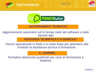 SERVIZI




                    AGGIORNAMENTI TELEMATICI

Aggiornamenti automatici ed in tempo reale del software e delle
                         banche dati
               ASSISTENZA TELEMATICA E A DOMICILIO
  Tecnici specializzati in Sede e in tutta Italia per attendere alle
           richieste di Assistenza tecnica e formazione.

                            E. LEARNING
    Formatori altamente qualificati per corsi di formazione a
                          distanza


                                                                 Continua …
 