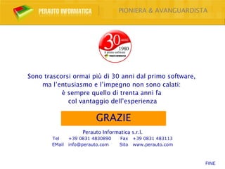 PIONIERA & AVANGUARDISTA




Sono trascorsi ormai più di 30 anni dal primo software,
    ma l’entusiasmo e l’impegno non sono calati:
           è sempre quello di trenta anni fa
             col vantaggio dell’esperienza

                          GRAZIE
                     Perauto Informatica s.r.l.
        Tel     +39 0831 4830890    Fax    +39 0831 483113
        EMail   info@perauto.com    Sito   www.perauto.com



                                                             FINE
 