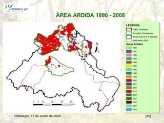 ÁREA ARDIDA 1990 - 2008
                                                     LEGENDA:
                                                         Distrito Portalegre
                                                         Concelhos Participantes
                                                         Parque Natural S.S. Mamede
                                                         Rede Natura 2000

                                                     Áreas Ardidas
                                                         1990
                                                         1991
                                                         1992
                                                         1993
                                                         1994
                                                         1995
                                                         1996
                                                         1998
                                                         1999
                                                         2000
                                                         2001
                                                         2002
                                                         2003
                                                         2004
                                                         2005
                                                         2006
                                                         2007
                                                         2008


Portalegre, 17 de Junho de 2009                                          [10]
 