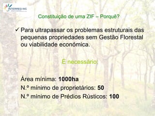 Constituição de uma ZIF – Porquê?

 Para ultrapassar os problemas estruturais das
  pequenas propriedades sem Gestão Florestal
  ou viabilidade económica.

                 É necessário:

  Área mínima: 1000ha
  N.º mínimo de proprietários: 50
  N.º mínimo de Prédios Rústicos: 100
 