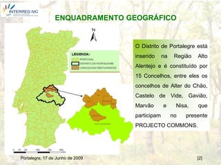 ENQUADRAMENTO GEOGRÁFICO


                                  O Distrito de Portalegre está
                                  inserido     na    Região   Alto
                                  Alentejo e é constituído por
                                  15 Concelhos, entre eles os
                                  concelhos de Alter do Chão,
                                  Castelo de Vide, Gavião,
                                  Marvão       e     Nisa,    que
                                  participam        no   presente
                                  PROJECTO COMMONS.




Portalegre, 17 de Junho de 2009                               [2]
 