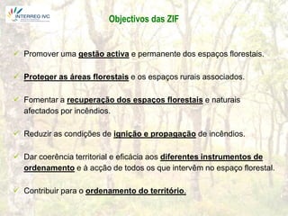 Objectivos das ZIF


 Promover uma gestão activa e permanente dos espaços florestais.

 Proteger as áreas florestais e os espaços rurais associados.

 Fomentar a recuperação dos espaços florestais e naturais
  afectados por incêndios.

 Reduzir as condições de ignição e propagação de incêndios.

 Dar coerência territorial e eficácia aos diferentes instrumentos de
  ordenamento e à acção de todos os que intervêm no espaço florestal.

 Contribuir para o ordenamento do território.
 