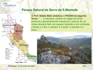 Parque Natural da Serra de S.Mamede
                           O Prof. Malato Beliz sintetizou o PNSSM da seguinte
                           forma: “… a natureza, mestra na magia de tornar
                           possível o aparentemente impossível, colocou ali, ao
                           nosso alcance fácil, em espaço reduzido e em contraste,
                           o Norte e o Sul, o calcário e o ácido, o elevado e o
                           baixo…”.




Portalegre, 17 de Junho de 2009                                           [13]
 